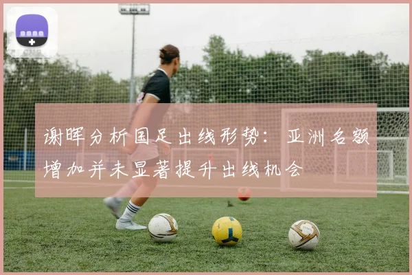 谢晖分析国足出线形势：亚洲名额增加并未显著提升出线机会