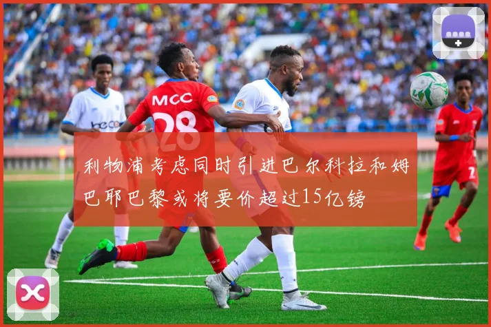 利物浦考虑同时引进巴尔科拉和姆巴耶巴黎或将要价超过15亿镑