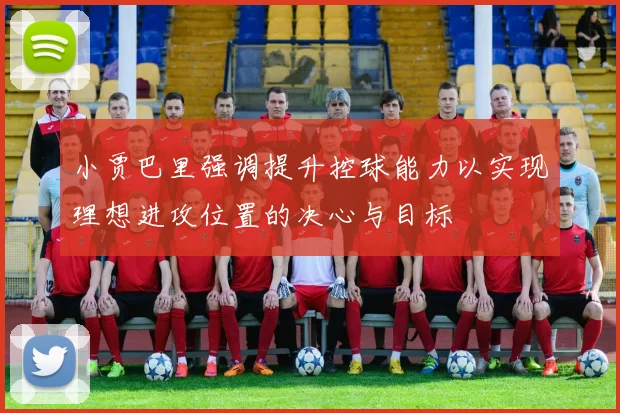 小贾巴里强调提升控球能力以实现理想进攻位置的决心与目标