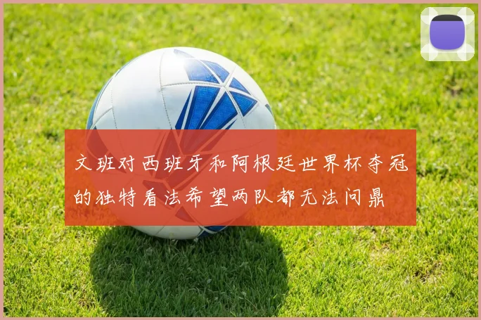 文班对西班牙和阿根廷世界杯夺冠的独特看法希望两队都无法问鼎