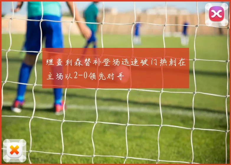 理查利森替补登场迅速破门热刺在主场以2-0领先对手