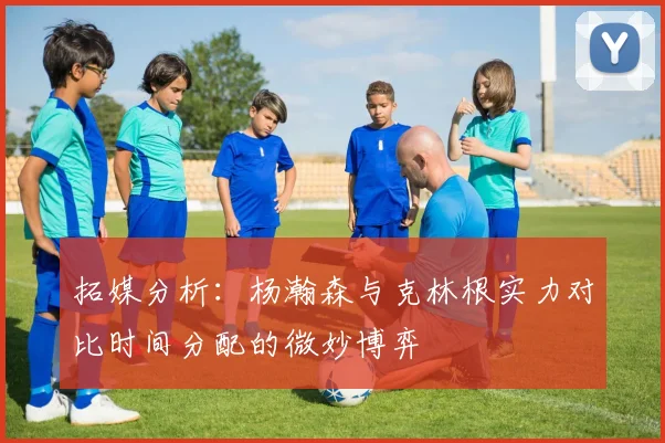 拓媒分析：杨瀚森与克林根实力对比时间分配的微妙博弈