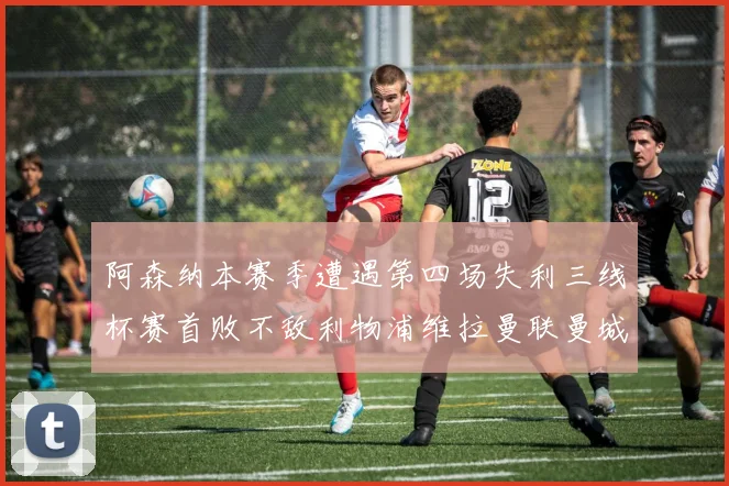阿森纳本赛季遭遇第四场失利三线杯赛首败不敌利物浦维拉曼联曼城