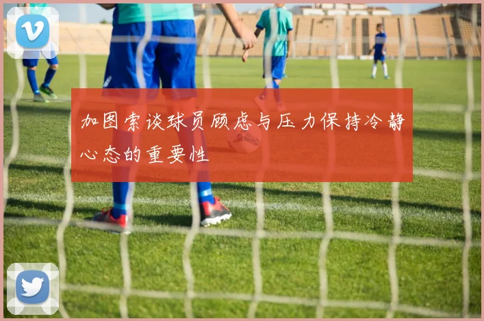 加图索谈球员顾虑与压力保持冷静心态的重要性