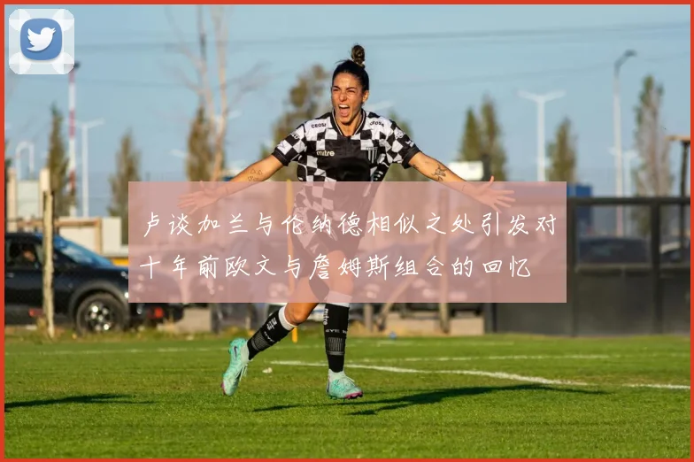 卢谈加兰与伦纳德相似之处引发对十年前欧文与詹姆斯组合的回忆