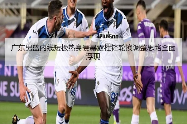 广东男篮内线短板热身赛暴露杜锋轮换调整思路全面浮现