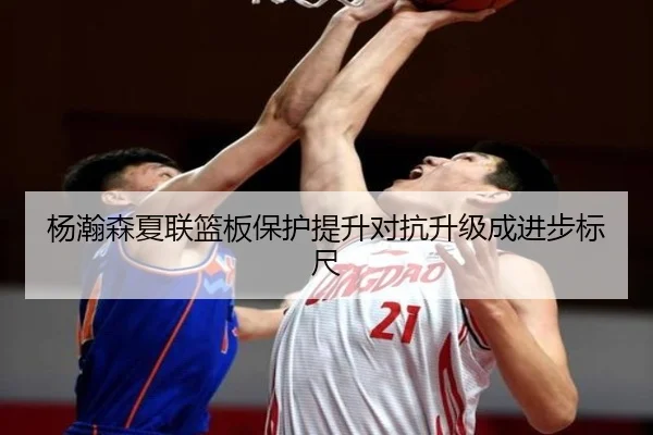 杨瀚森夏联篮板保护提升对抗升级成进步标尺